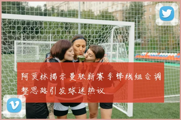 阿莫林揭示曼联新赛季锋线组合调整思路引发球迷热议