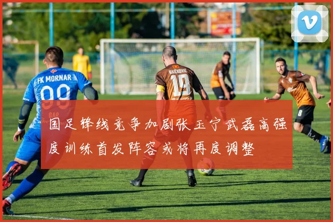 国足锋线竞争加剧张玉宁武磊高强度训练首发阵容或将再度调整