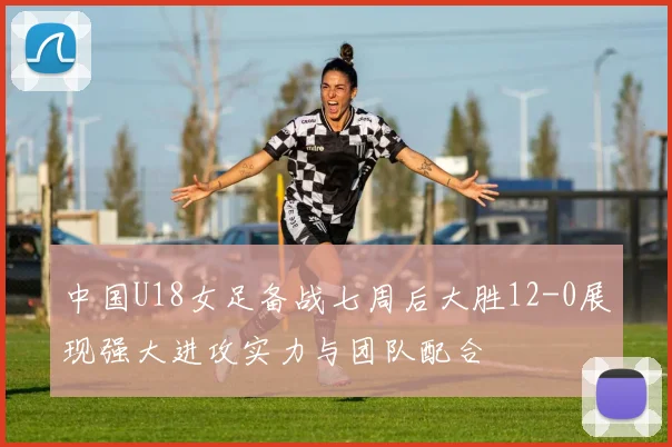 中国U18女足备战七周后大胜12-0展现强大进攻实力与团队配合
