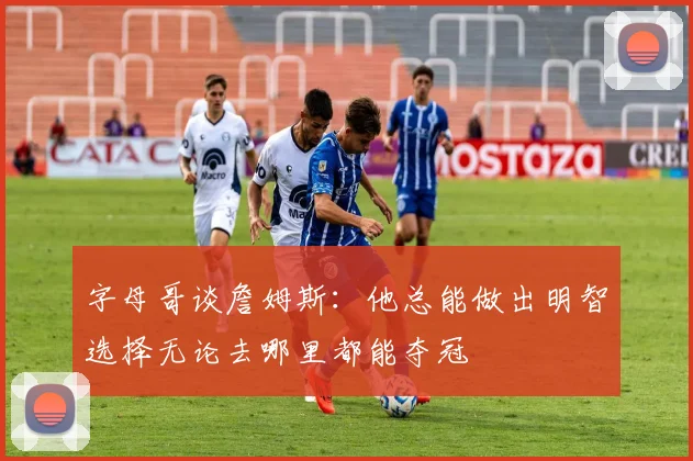 字母哥谈詹姆斯：他总能做出明智选择无论去哪里都能夺冠