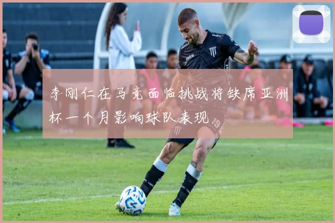 李刚仁在马竞面临挑战将缺席亚洲杯一个月影响球队表现