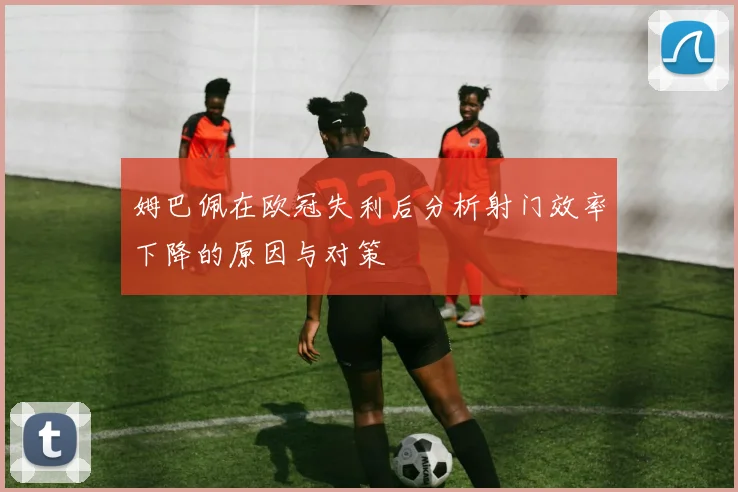 姆巴佩在欧冠失利后分析射门效率下降的原因与对策