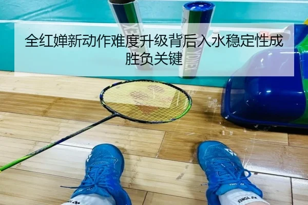 全红婵新动作难度升级背后入水稳定性成胜负关键