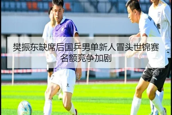 樊振东缺席后国乒男单新人冒头世锦赛名额竞争加剧