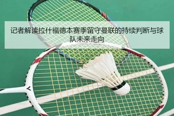 记者解读拉什福德本赛季留守曼联的持续判断与球队未来走向