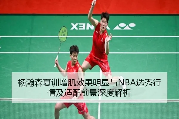 杨瀚森夏训增肌效果明显与NBA选秀行情及适配前景深度解析